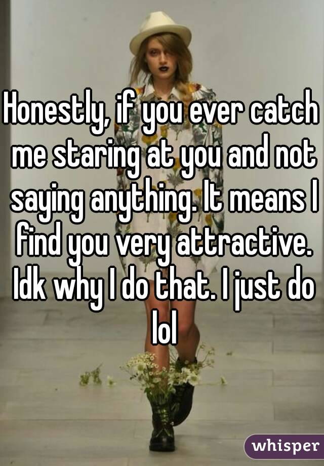 Honestly, if you ever catch me staring at you and not saying anything. It means I find you very attractive. Idk why I do that. I just do lol