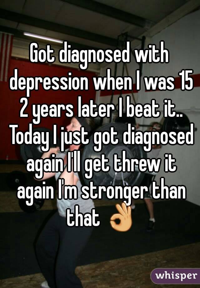 Got diagnosed with depression when I was 15 2 years later I beat it.. Today I just got diagnosed again I'll get threw it again I'm stronger than that 👌