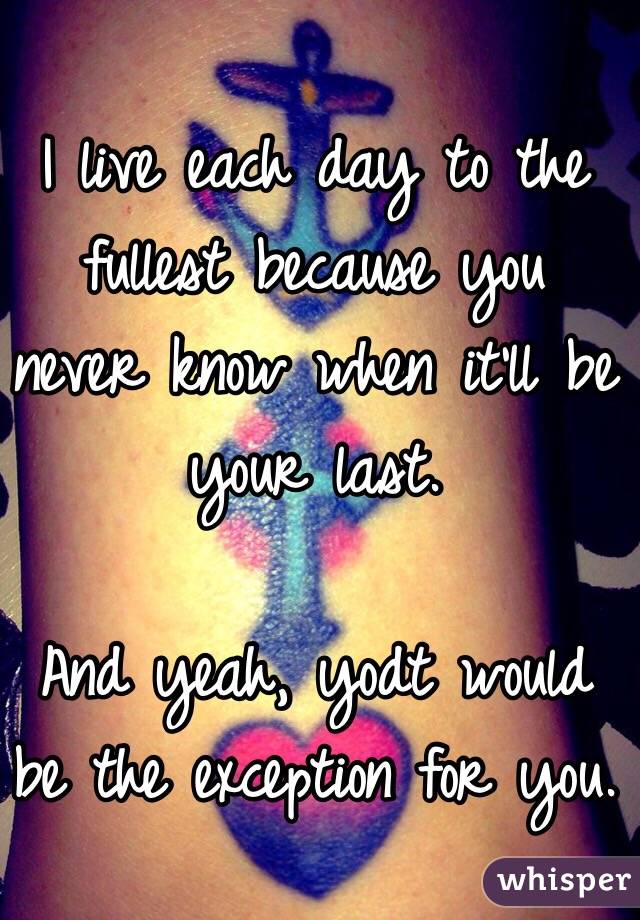 I live each day to the fullest because you never know when it'll be your last. 

And yeah, yodt would be the exception for you. 