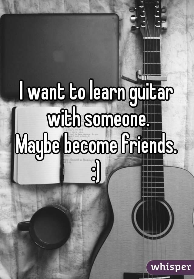 I want to learn guitar with someone.
 Maybe become friends. 
:)
