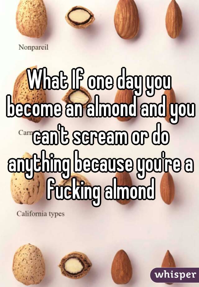 What If one day you become an almond and you can't scream or do anything because you're a fucking almond