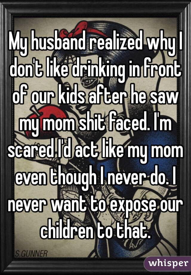 My husband realized why I don't like drinking in front of our kids after he saw my mom shit faced. I'm scared I'd act like my mom even though I never do. I never want to expose our children to that. 