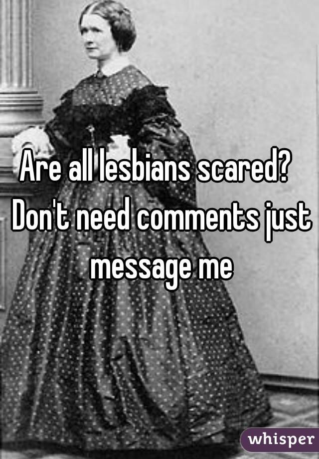Are all lesbians scared?  Don't need comments just message me