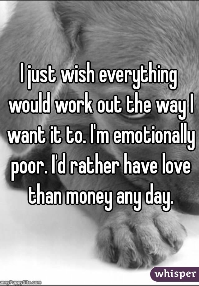 I just wish everything would work out the way I want it to. I'm emotionally poor. I'd rather have love than money any day.