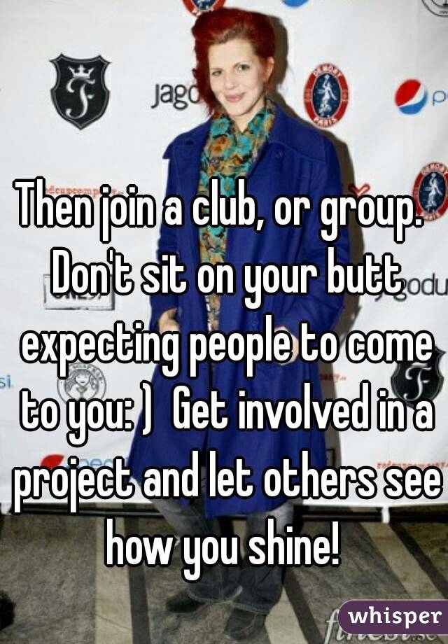 Then join a club, or group.  Don't sit on your butt expecting people to come to you: )  Get involved in a project and let others see how you shine! 