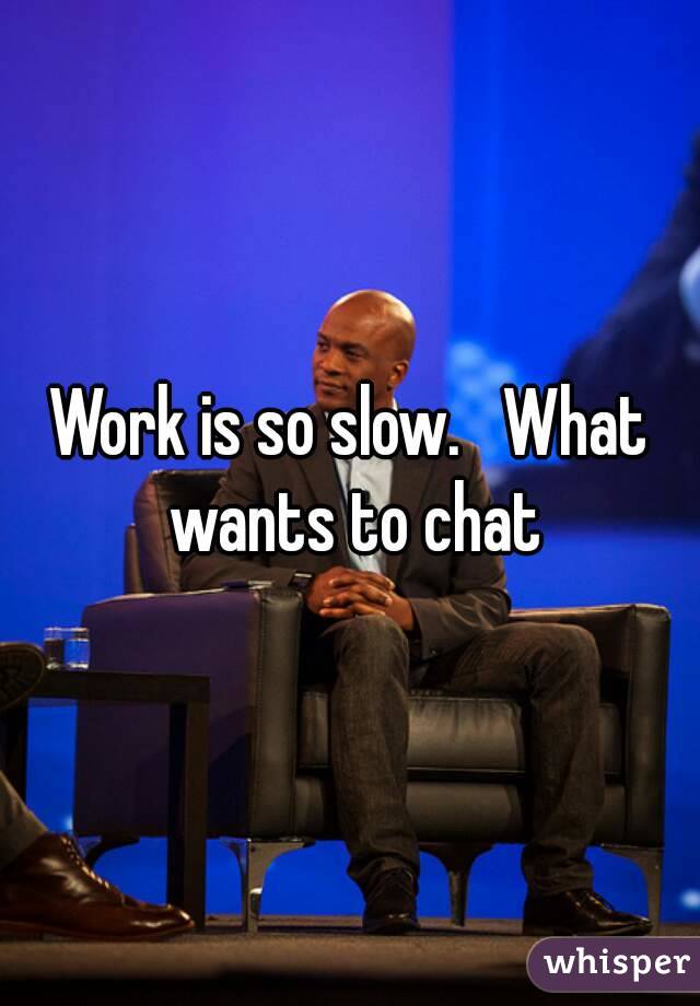 Work is so slow.   What wants to chat
