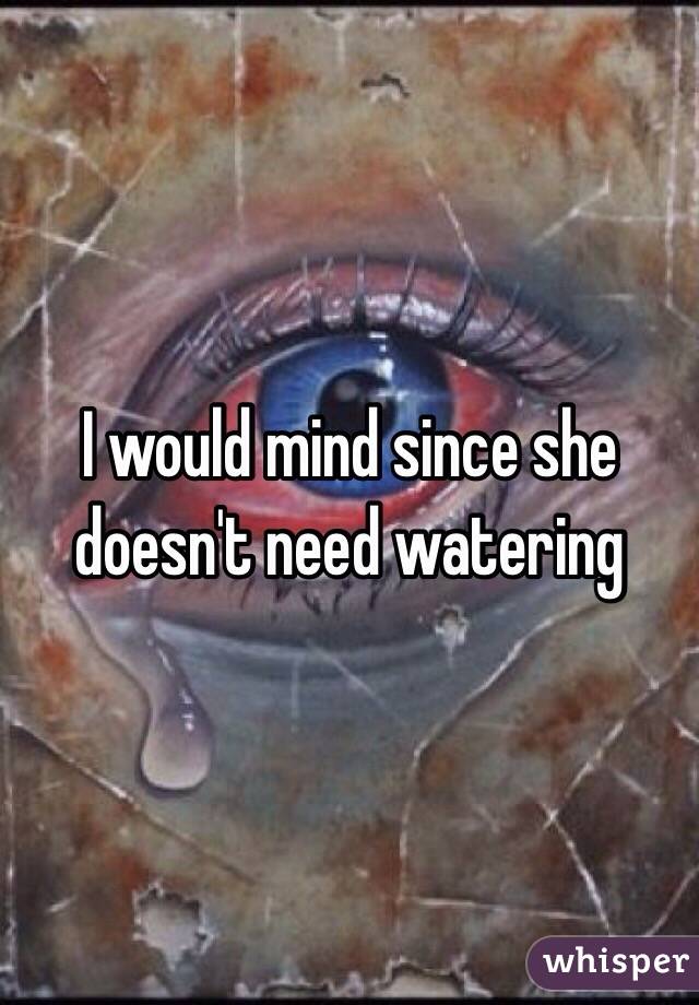 I would mind since she doesn't need watering