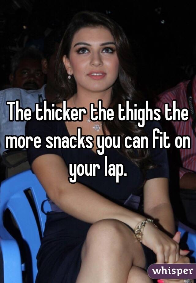 The thicker the thighs the more snacks you can fit on your lap.