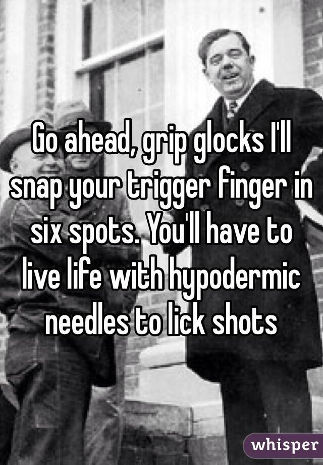 Go ahead, grip glocks I'll snap your trigger finger in six spots. You'll have to live life with hypodermic needles to lick shots 