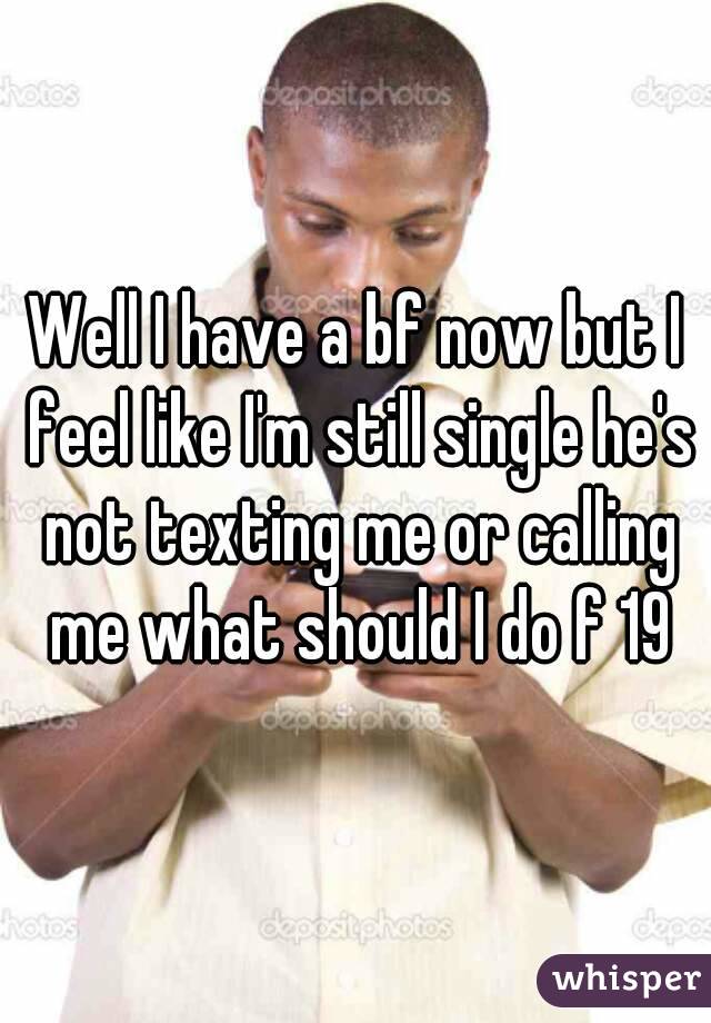 Well I have a bf now but I feel like I'm still single he's not texting me or calling me what should I do f 19
