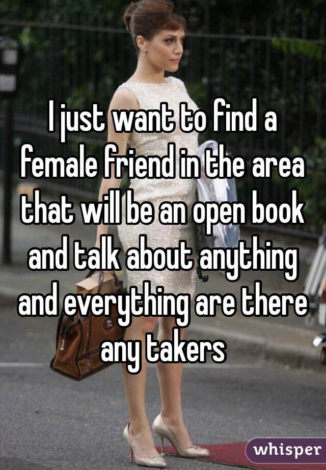 I just want to find a female friend in the area that will be an open book and talk about anything and everything are there any takers 