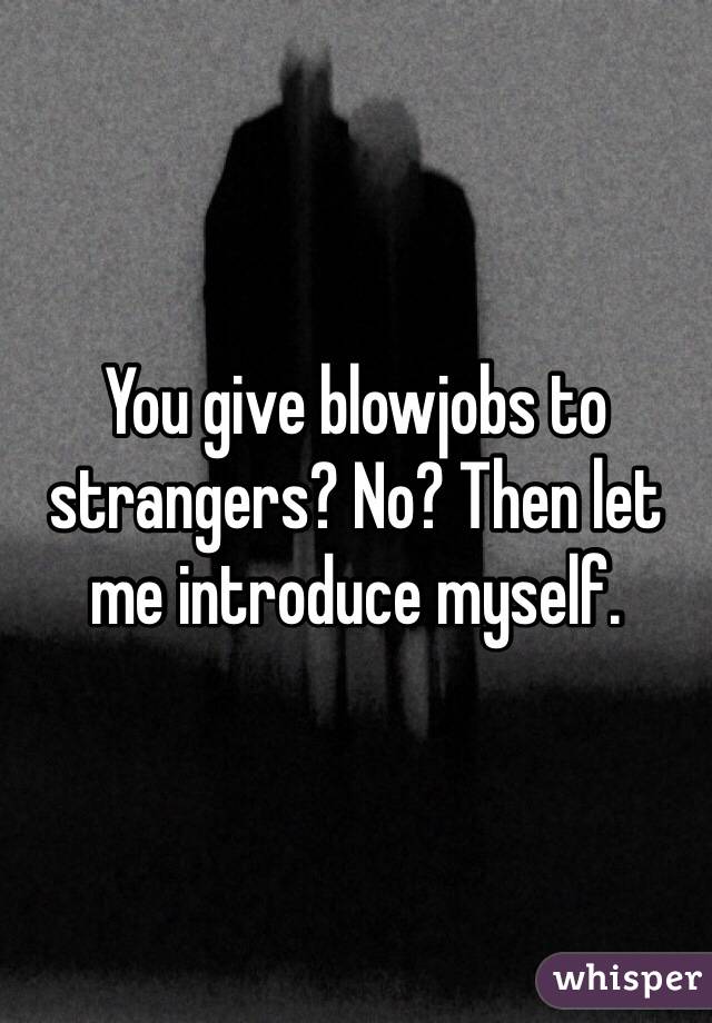 You give blowjobs to strangers? No? Then let me introduce myself.
