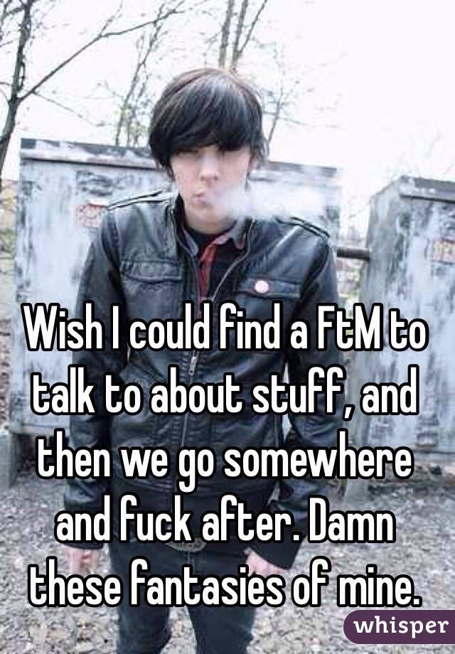 Wish I could find a FtM to talk to about stuff, and then we go somewhere and fuck after. Damn these fantasies of mine.
