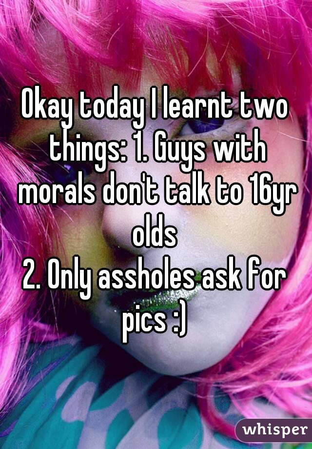 Okay today I learnt two things: 1. Guys with morals don't talk to 16yr olds 
2. Only assholes ask for pics :) 
