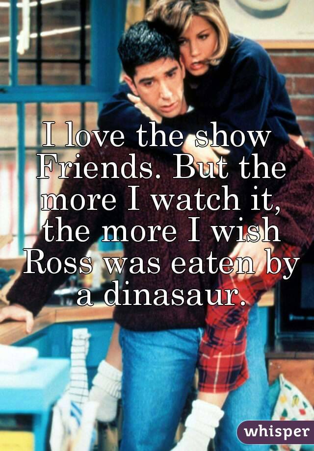 I love the show Friends. But the more I watch it, the more I wish Ross was eaten by a dinasaur.