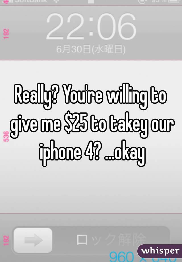 Really? You're willing to give me $25 to takey our iphone 4? ...okay