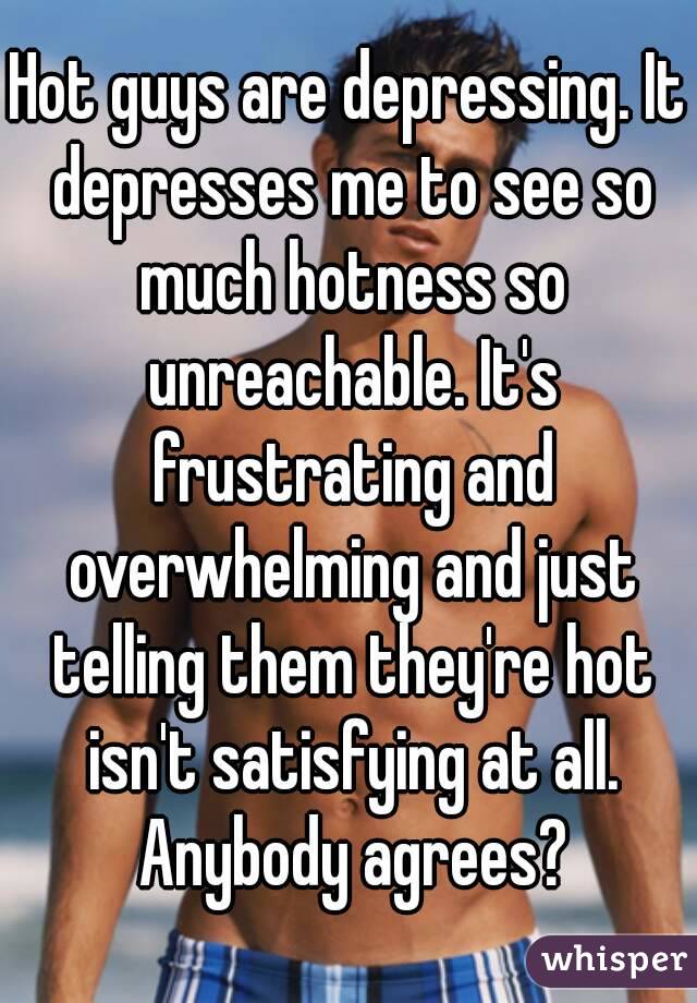 Hot guys are depressing. It depresses me to see so much hotness so unreachable. It's frustrating and overwhelming and just telling them they're hot isn't satisfying at all. Anybody agrees?