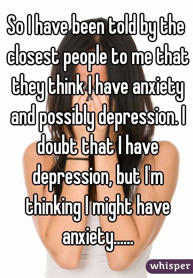 So I have been told by the closest people to me that they think I have anxiety and possibly depression. I doubt that I have depression, but I'm thinking I might have anxiety......