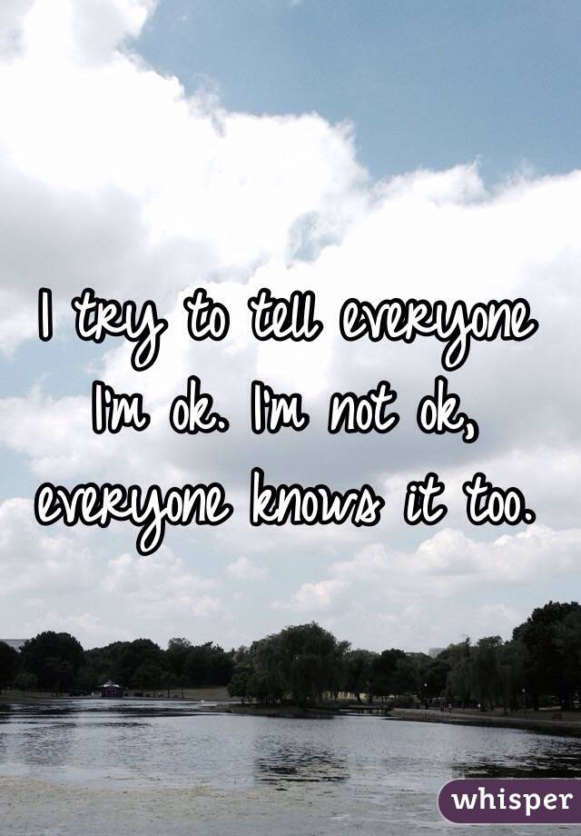 I try to tell everyone I'm ok. I'm not ok, everyone knows it too.