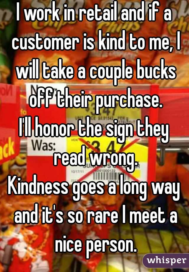 I work in retail and if a customer is kind to me, I will take a couple bucks off their purchase.
I'll honor the sign they read wrong.
Kindness goes a long way and it's so rare I meet a nice person.