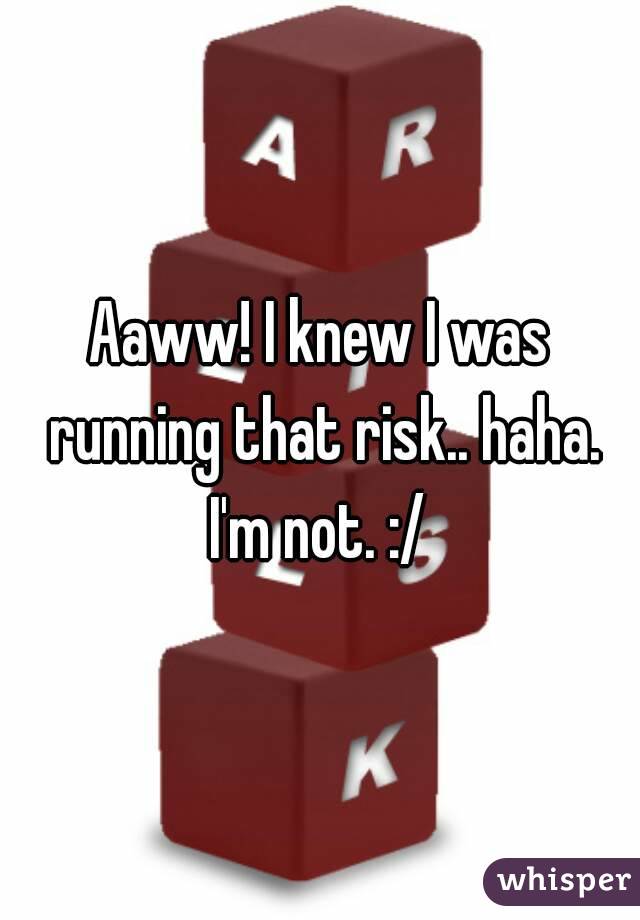 Aaww! I knew I was running that risk.. haha. I'm not. :/ 
