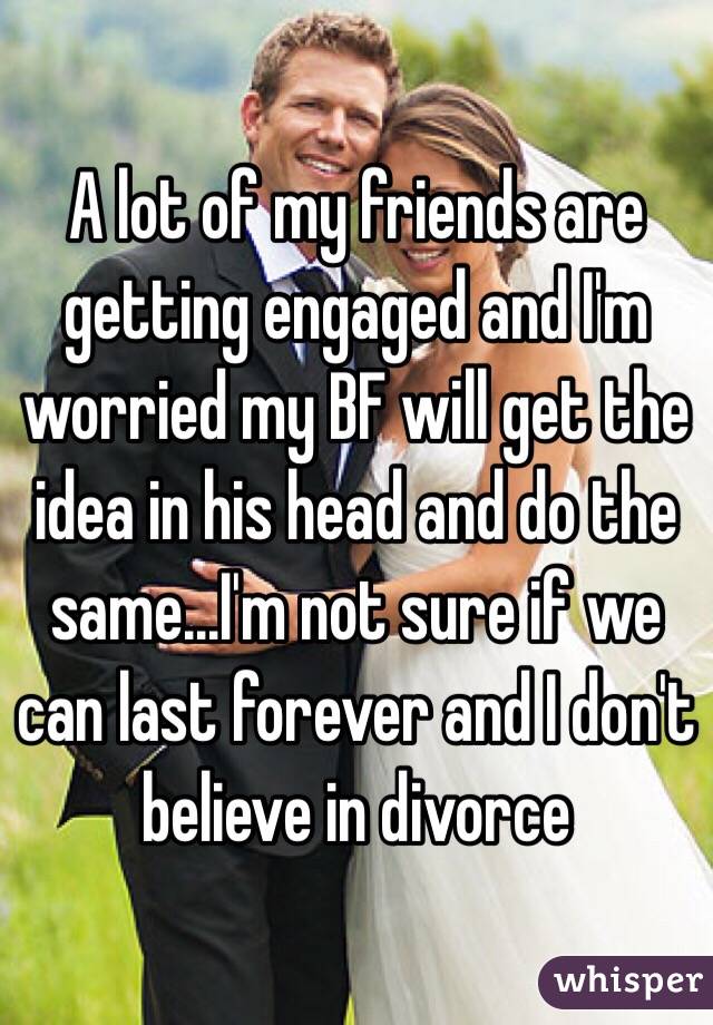 A lot of my friends are getting engaged and I'm worried my BF will get the idea in his head and do the same...I'm not sure if we can last forever and I don't believe in divorce