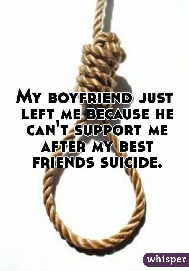My boyfriend just left me because he can't support me after my best friends suicide.