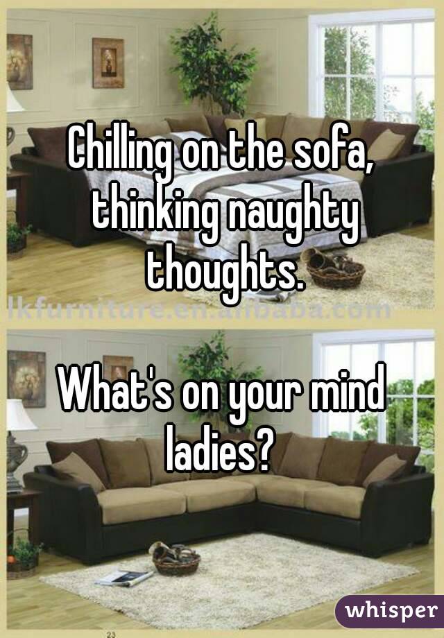 Chilling on the sofa, thinking naughty thoughts.

What's on your mind ladies? 