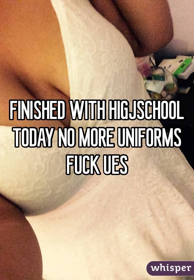 FINISHED WITH HIGJSCHOOL TODAY NO MORE UNIFORMS FUCK UES 