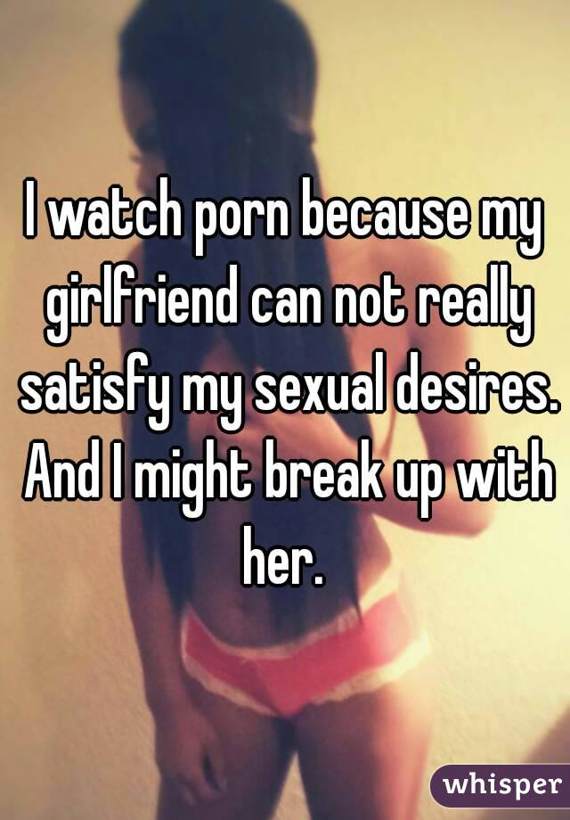 I watch porn because my girlfriend can not really satisfy my sexual desires. And I might break up with her. 