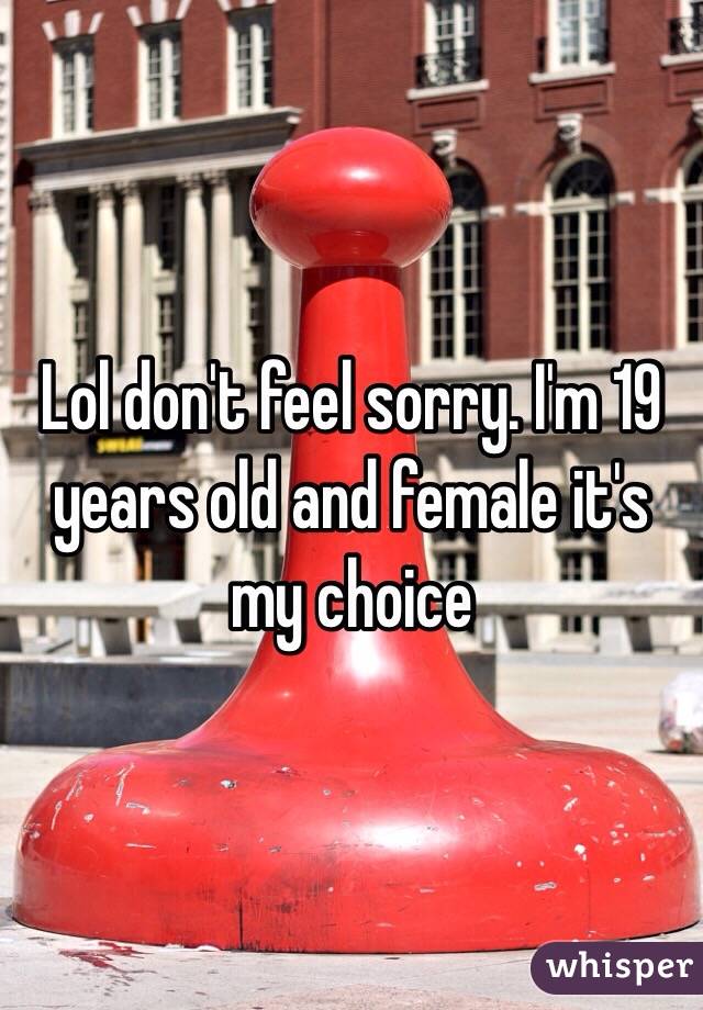 Lol don't feel sorry. I'm 19 years old and female it's my choice 