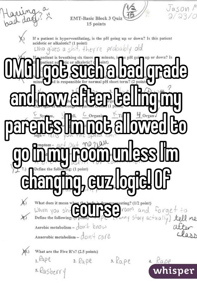 OMG I got such a bad grade and now after telling my parents I'm not allowed to go in my room unless I'm changing, cuz logic! Of course
