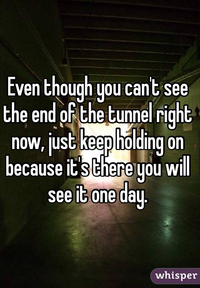 Even though you can't see the end of the tunnel right now, just keep holding on because it's there you will see it one day. 
