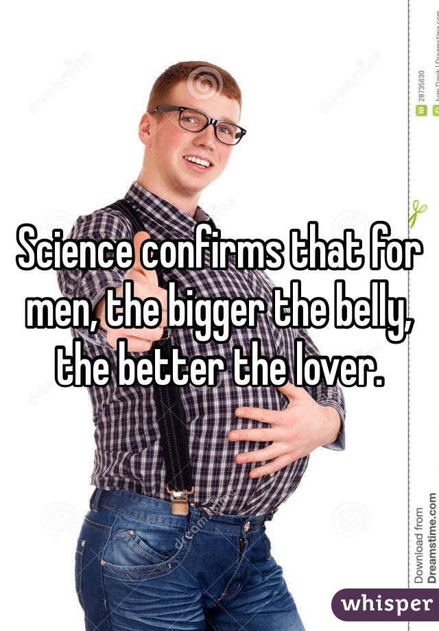 Science confirms that for men, the bigger the belly, the better the lover.