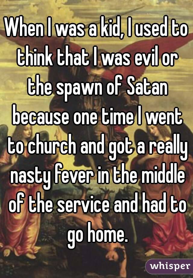 When I was a kid, I used to think that I was evil or the spawn of Satan because one time I went to church and got a really nasty fever in the middle of the service and had to go home.