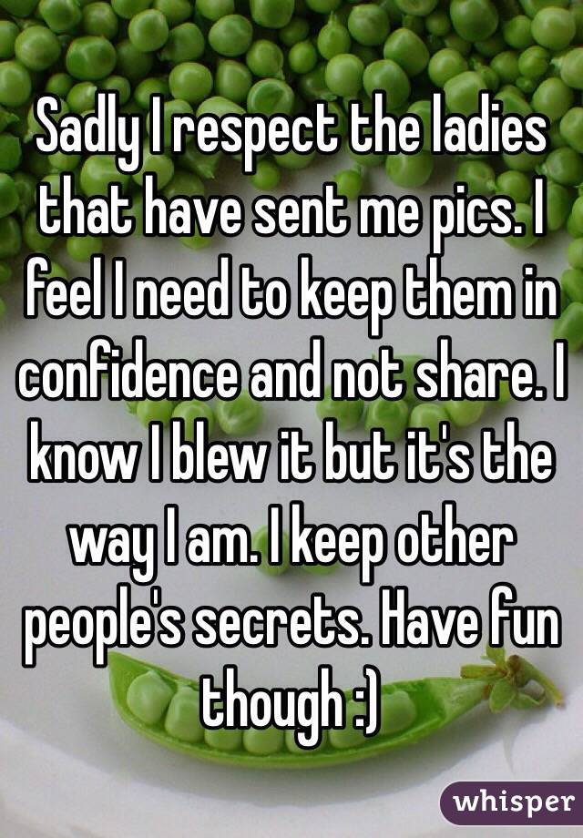 Sadly I respect the ladies that have sent me pics. I feel I need to keep them in confidence and not share. I know I blew it but it's the way I am. I keep other people's secrets. Have fun though :) 