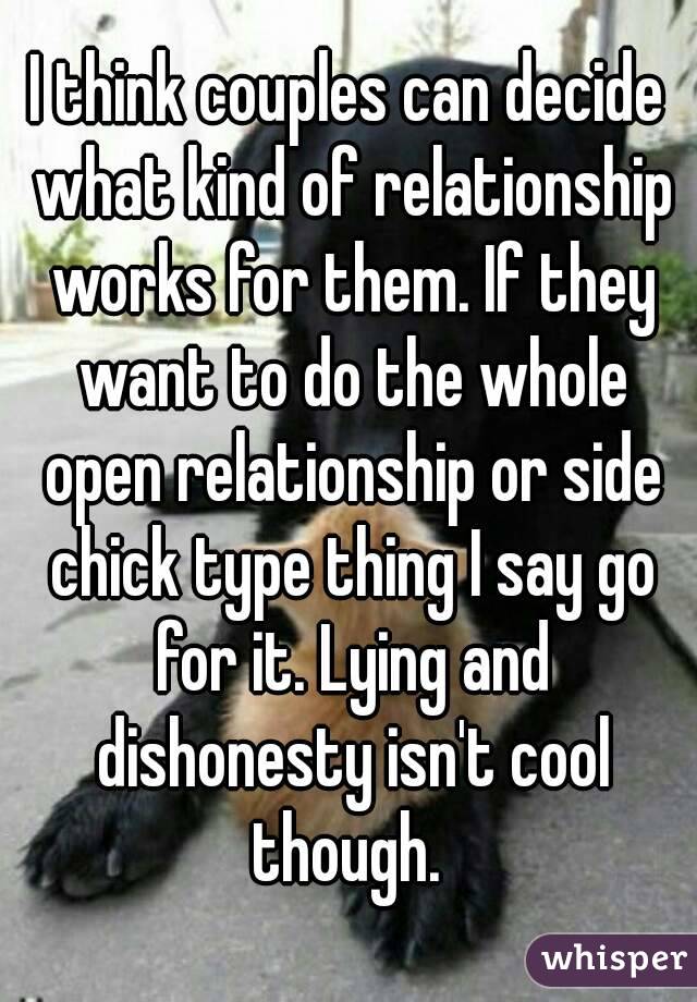 I think couples can decide what kind of relationship works for them. If they want to do the whole open relationship or side chick type thing I say go for it. Lying and dishonesty isn't cool though. 