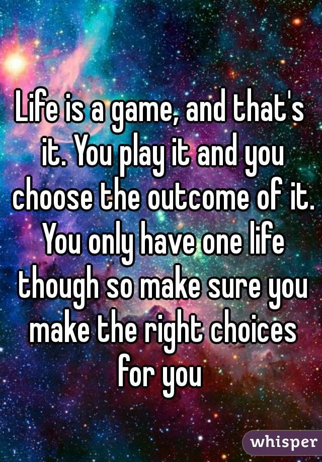 Life is a game, and that's it. You play it and you choose the outcome of it. You only have one life though so make sure you make the right choices for you 
