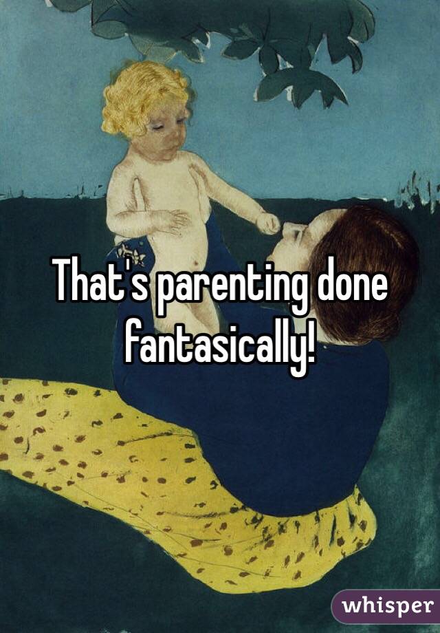 That's parenting done fantasically!