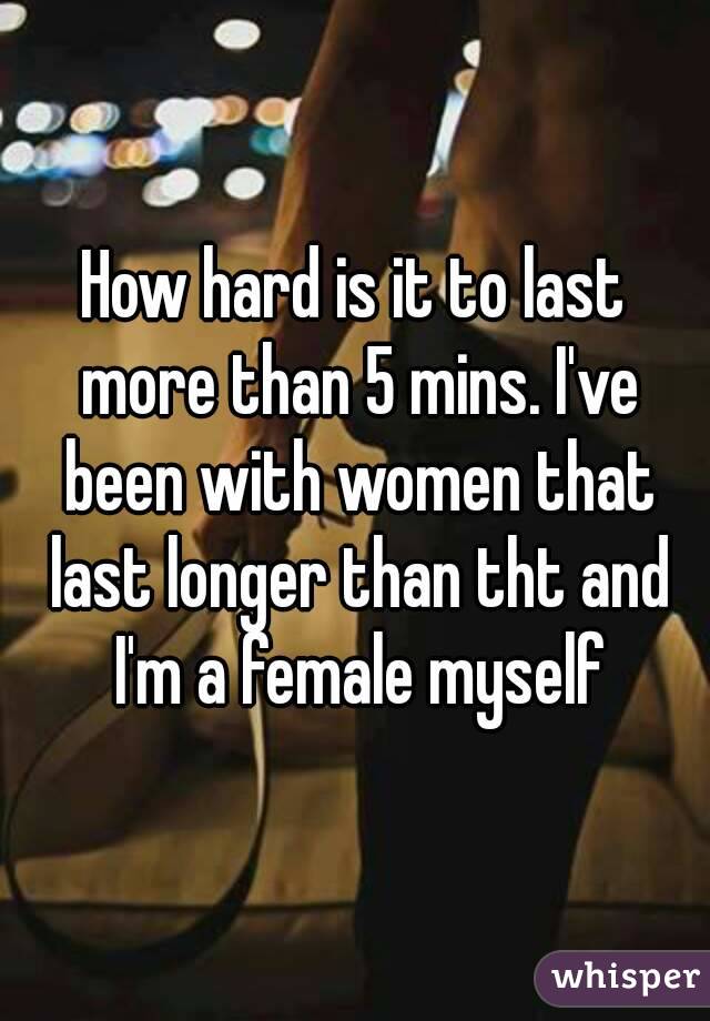 How hard is it to last more than 5 mins. I've been with women that last longer than tht and I'm a female myself