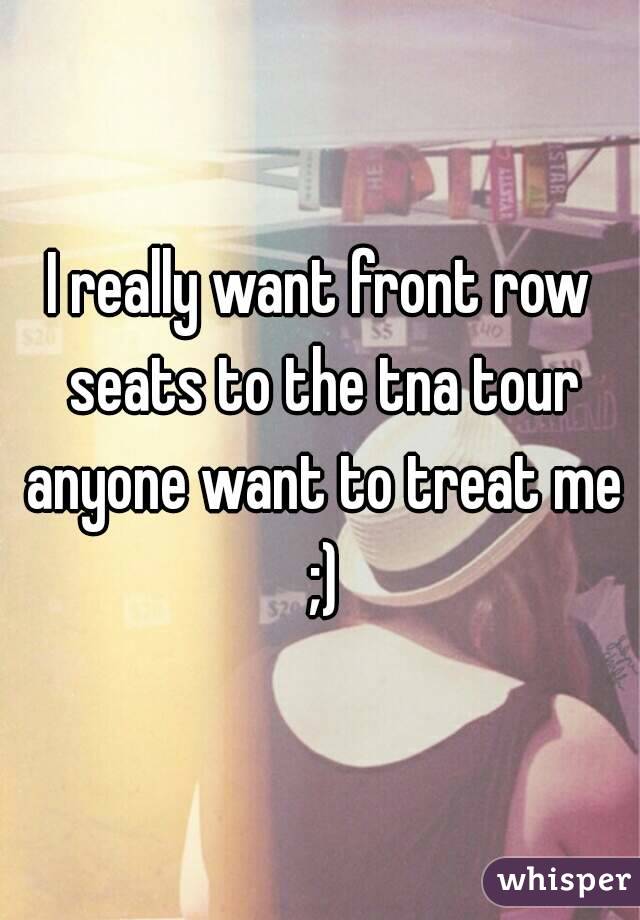 I really want front row seats to the tna tour anyone want to treat me ;)