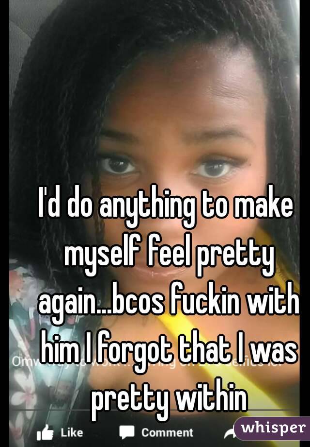 I'd do anything to make myself feel pretty again...bcos fuckin with him I forgot that I was pretty within