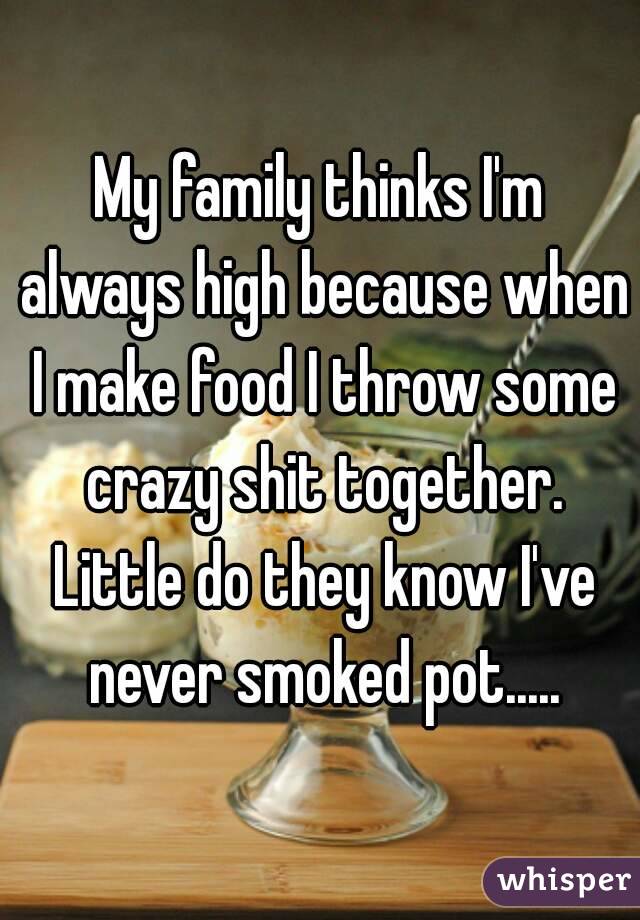 My family thinks I'm always high because when I make food I throw some crazy shit together. Little do they know I've never smoked pot.....