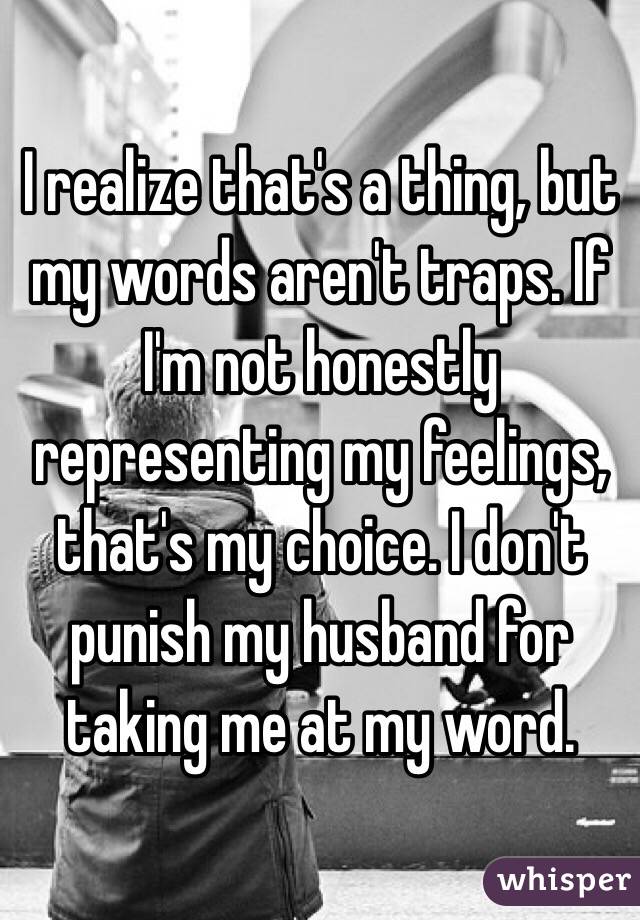 I realize that's a thing, but my words aren't traps. If I'm not honestly representing my feelings, that's my choice. I don't punish my husband for taking me at my word.