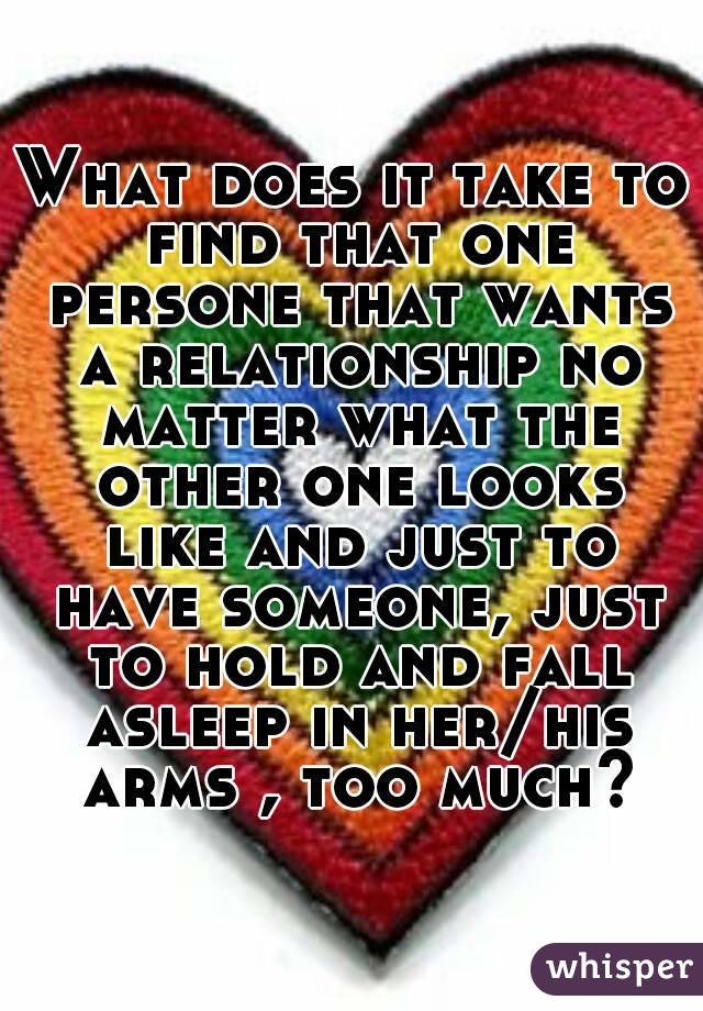 What does it take to find that one persone that wants a relationship no matter what the other one looks like and just to have someone, just to hold and fall asleep in her/his arms , too much?