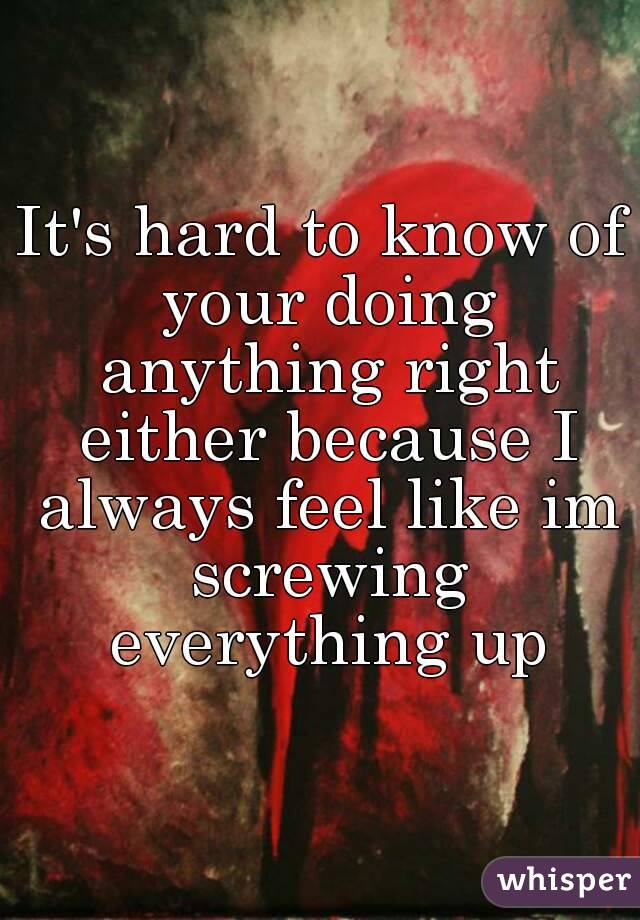 It's hard to know of your doing anything right either because I always feel like im screwing everything up