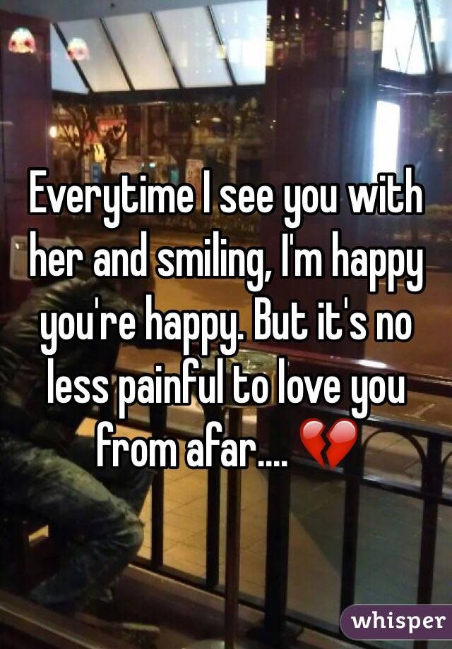 Everytime I see you with her and smiling, I'm happy you're happy. But it's no less painful to love you from afar.... 💔