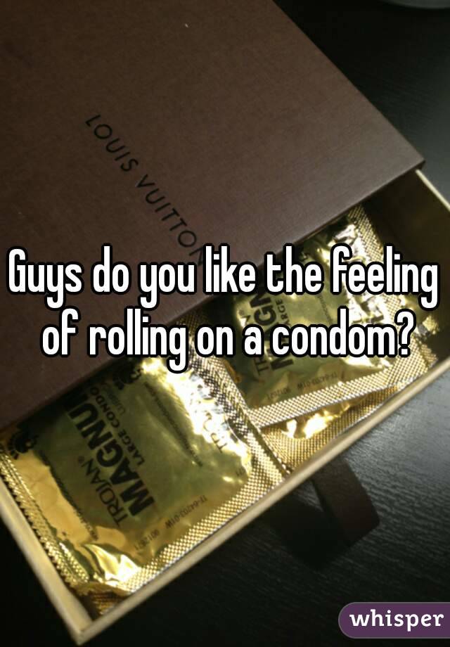 Guys do you like the feeling of rolling on a condom?