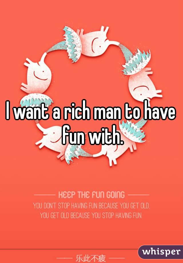 I want a rich man to have fun with.