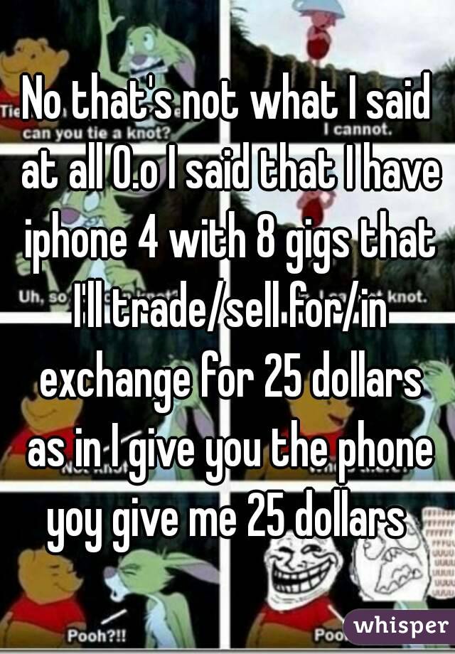 No that's not what I said at all O.o I said that I have iphone 4 with 8 gigs that I'll trade/sell for/in exchange for 25 dollars as in I give you the phone yoy give me 25 dollars 